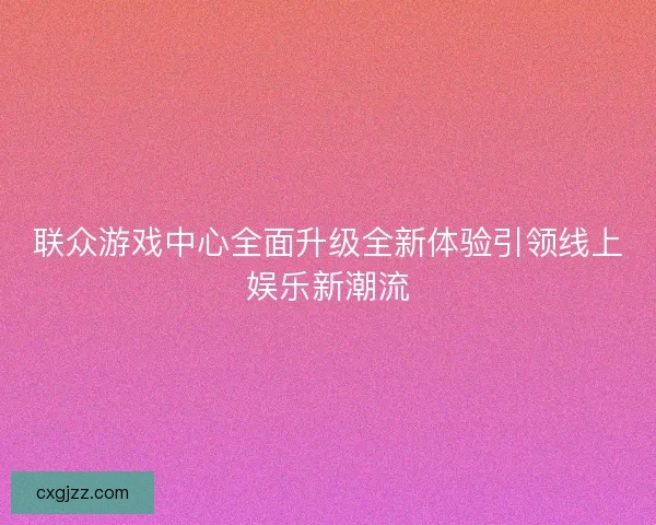 联众游戏中心全面升级全新体验引领线上娱乐新潮流